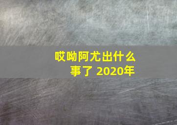 哎呦阿尤出什么事了 2020年